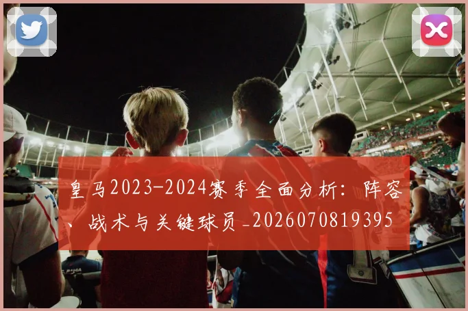 皇马2023-2024赛季全面分析：阵容、战术与关键球员_20260708193957_20260802163225