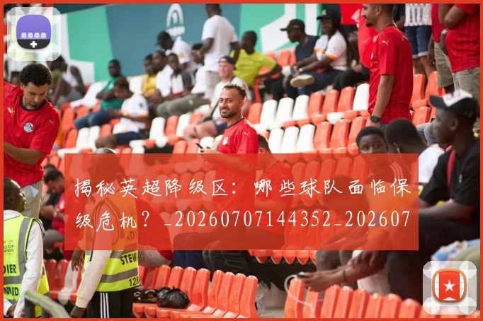 揭秘英超降级区：哪些球队面临保级危机？_20260707144352_20260723184347
