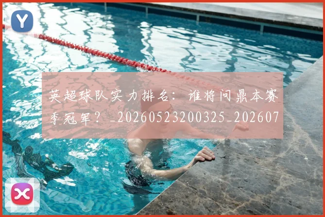 英超球队实力排名：谁将问鼎本赛季冠军？_20260523200325_20260711201522