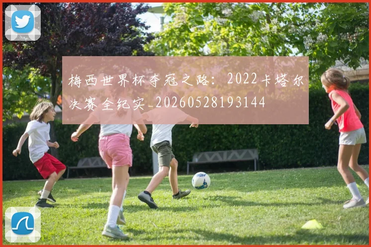 梅西世界杯夺冠之路：2022卡塔尔决赛全纪实_20260528193144