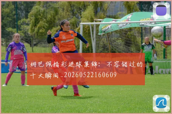 姆巴佩精彩进球集锦：不容错过的十大瞬间_20260522160609