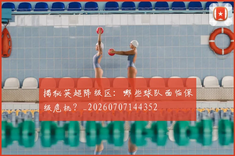 揭秘英超降级区：哪些球队面临保级危机？_20260707144352