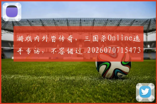游戏内外皆传奇,三国杀Online选手专访,不容错过_20260707154739