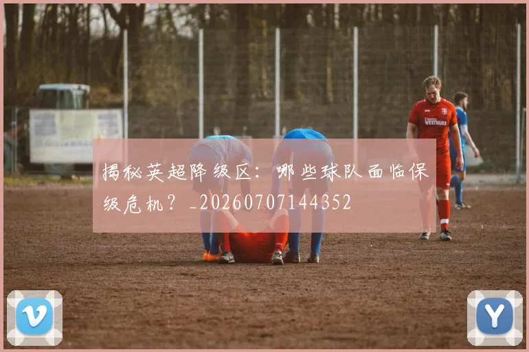 揭秘英超降级区：哪些球队面临保级危机？_20260707144352