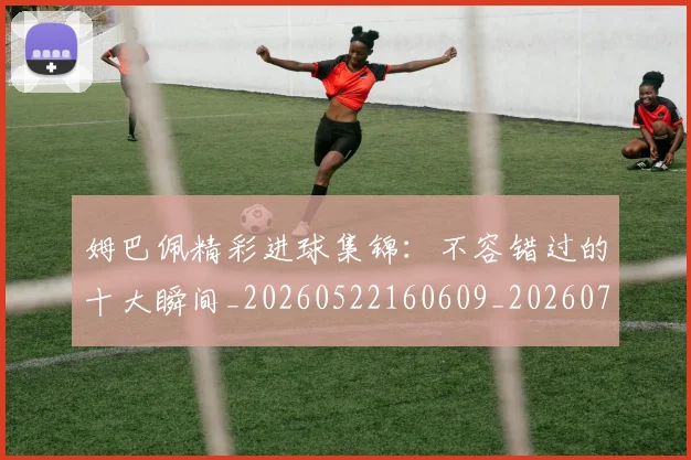 姆巴佩精彩进球集锦:不容错过的十大瞬间_20260522160609_20260703231959