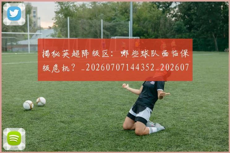 揭秘英超降级区：哪些球队面临保级危机？_20260707144352_20260723184347