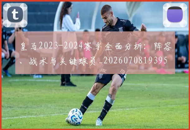 皇马2023-2024赛季全面分析：阵容、战术与关键球员_20260708193957_20260802163225